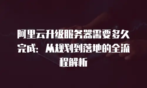 阿里云升级服务器需要多久完成：从规划到落地的全流程解析