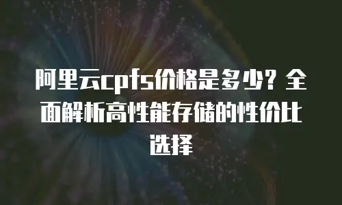 阿里云cpfs价格是多少？全面解析高性能存储的性价比选择