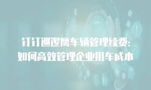 钉钉巡逻鹰车辆管理续费：如何高效管理企业用车成本