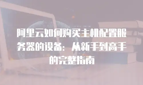 阿里云如何购买主机配置服务器的设备：从新手到高手的完整指南