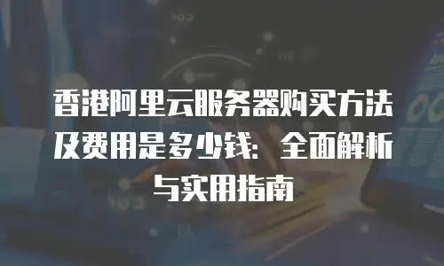 香港阿里云服务器购买方法及费用是多少钱：全面解析与实用指南