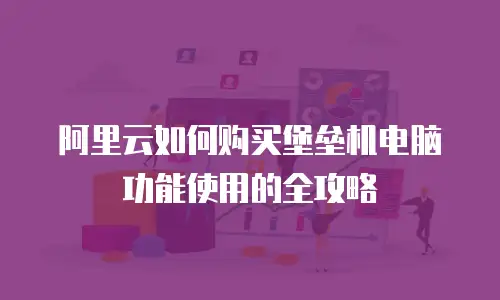 阿里云如何购买堡垒机电脑功能使用的全攻略