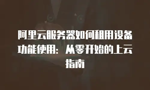 阿里云服务器如何租用设备功能使用：从零开始的上云指南