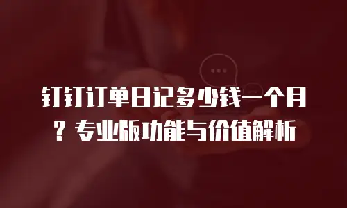 钉钉订单日记多少钱一个月？专业版功能与价值解析