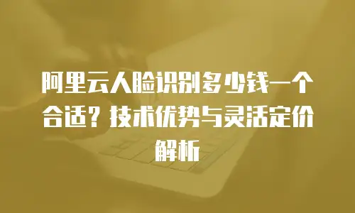 阿里云人脸识别多少钱一个合适？技术优势与灵活定价解析