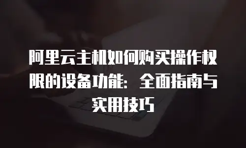 阿里云主机如何购买操作权限的设备功能：全面指南与实用技巧