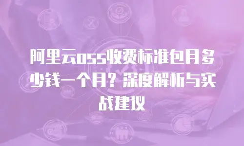 阿里云oss收费标准包月多少钱一个月？深度解析与实战建议