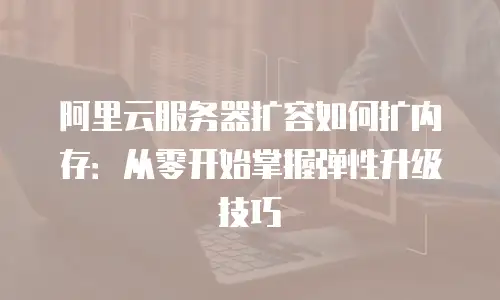 阿里云服务器扩容如何扩内存：从零开始掌握弹性升级技巧