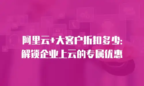 阿里云+大客户折扣多少：解锁企业上云的专属优惠