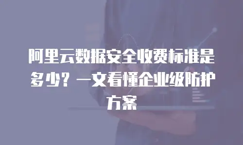 阿里云数据安全收费标准是多少？一文看懂企业级防护方案
