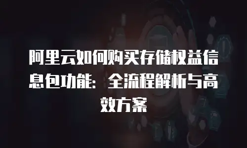 阿里云如何购买存储权益信息包功能：全流程解析与高效方案