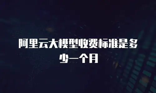 阿里云大模型收费标准是多少一个月