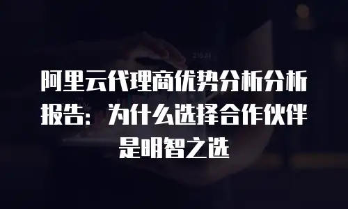 阿里云代理商优势分析分析报告：为什么选择合作伙伴是明智之选