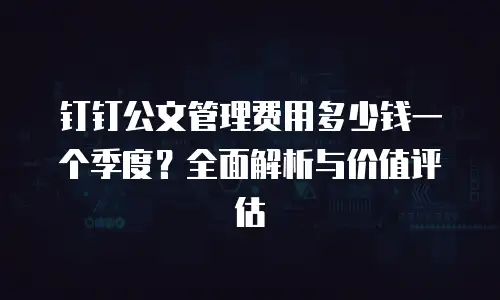 钉钉公文管理费用多少钱一个季度？全面解析与价值评估