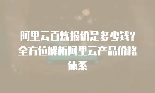 阿里云百炼报价是多少钱？全方位解析阿里云产品价格体系
