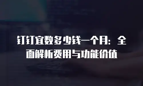 钉钉宜数多少钱一个月：全面解析费用与功能价值
