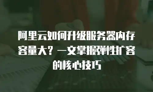 阿里云如何升级服务器内存容量大？一文掌握弹性扩容的核心技巧