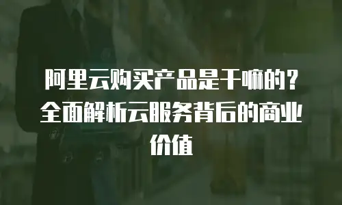 阿里云购买产品是干嘛的？全面解析云服务背后的商业价值