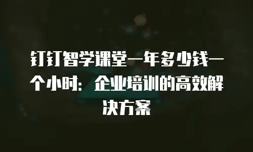 钉钉智学课堂一年多少钱一个小时：企业培训的高效解决方案