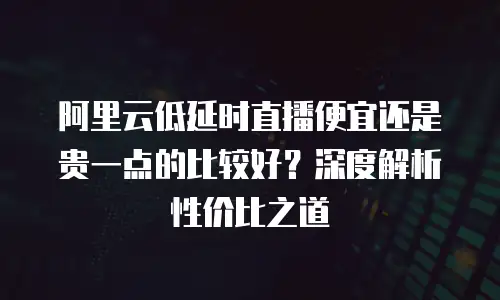 阿里云低延时直播便宜还是贵一点的比较好？深度解析性价比之道