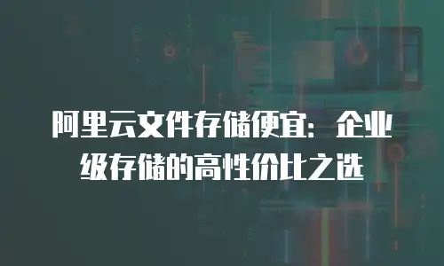阿里云文件存储便宜：企业级存储的高性价比之选