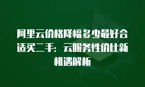 阿里云价格降幅多少最好合适买二手：云服务性价比新机遇解析