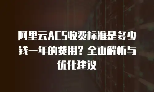 阿里云ACS收费标准是多少钱一年的费用？全面解析与优化建议