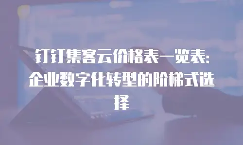 钉钉集客云价格表一览表：企业数字化转型的阶梯式选择