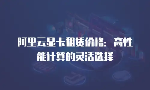 阿里云显卡租赁价格：高性能计算的灵活选择
