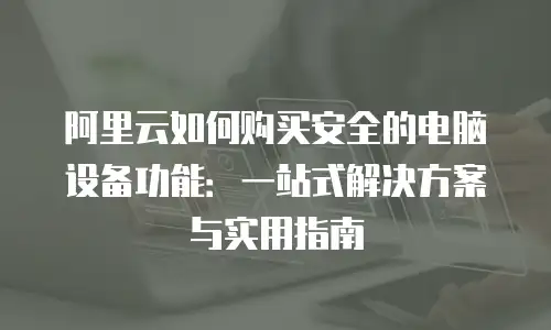 阿里云如何购买安全的电脑设备功能：一站式解决方案与实用指南