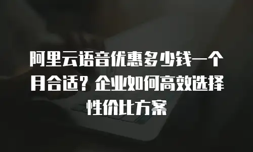 阿里云语音优惠多少钱一个月合适？企业如何高效选择性价比方案