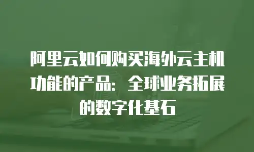阿里云如何购买海外云主机功能的产品：全球业务拓展的数字化基石