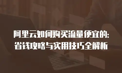 阿里云如何购买流量便宜的：省钱攻略与实用技巧全解析