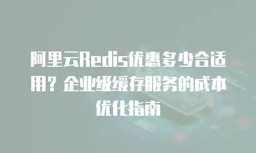 阿里云Redis优惠多少合适用？企业级缓存服务的成本优化指南