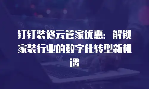 钉钉装修云管家优惠：解锁家装行业的数字化转型新机遇