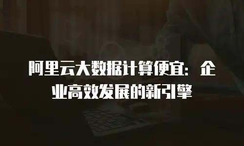 阿里云大数据计算便宜：企业高效发展的新引擎