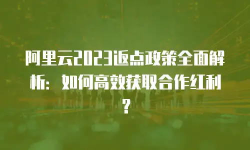阿里云2023返点政策全面解析：如何高效获取合作红利？