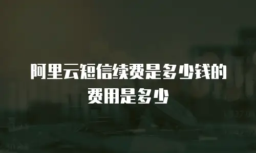 阿里云短信续费是多少钱的费用是多少