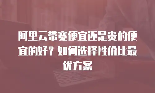 阿里云带宽便宜还是贵的便宜的好？如何选择性价比最优方案