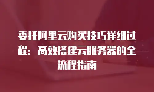 委托阿里云购买技巧详细过程：高效搭建云服务器的全流程指南