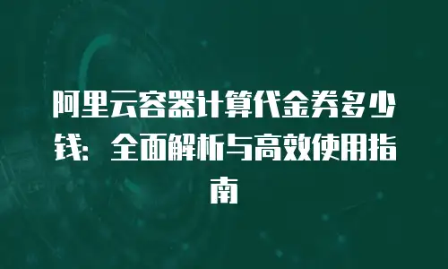 阿里云容器计算代金券多少钱：全面解析与高效使用指南