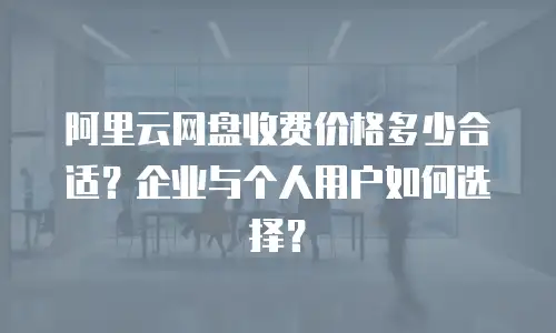 阿里云网盘收费价格多少合适？企业与个人用户如何选择？