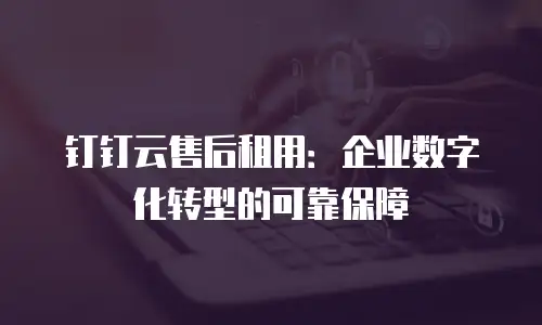 钉钉云售后租用：企业数字化转型的可靠保障
