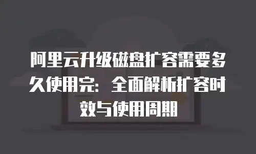 阿里云升级磁盘扩容需要多久使用完：全面解析扩容时效与使用周期