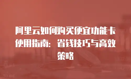 阿里云如何购买便宜功能卡使用指南：省钱技巧与高效策略