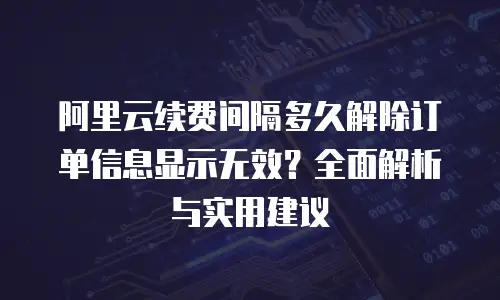 阿里云续费间隔多久解除订单信息显示无效？全面解析与实用建议