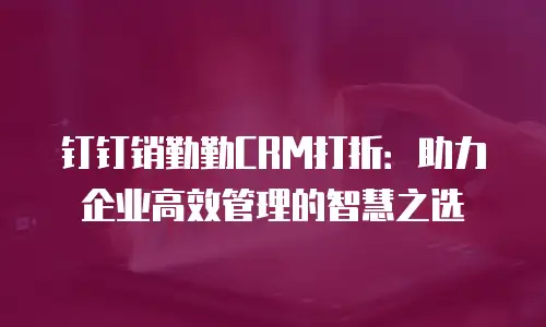 钉钉销勤勤CRM打折：助力企业高效管理的智慧之选