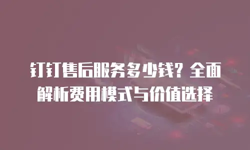 钉钉售后服务多少钱？全面解析费用模式与价值选择