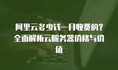 阿里云多少钱一月收费的？全面解析云服务器价格与价值