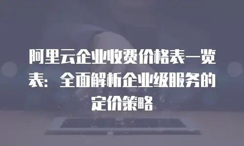 阿里云企业收费价格表一览表：全面解析企业级服务的定价策略